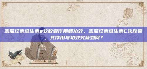 番茄红素维生素e软胶囊作用和功效，番茄红素维生素E软胶囊，其作用与功效究竟如何？