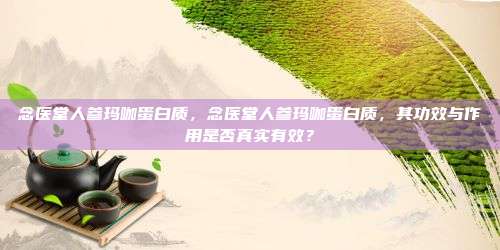 念医堂人参玛咖蛋白质，念医堂人参玛咖蛋白质，其功效与作用是否真实有效？