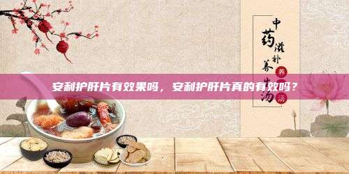 安利护肝片有效果吗，安利护肝片真的有效吗？