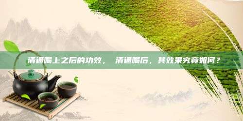 桖清通喝上之后的功效，桖清通喝后，其效果究竟如何？