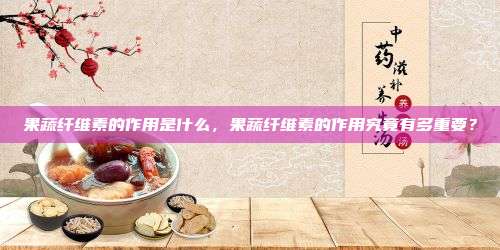 果蔬纤维素的作用是什么，果蔬纤维素的作用究竟有多重要？