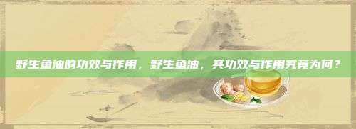 野生鱼油的功效与作用，野生鱼油，其功效与作用究竟为何？
