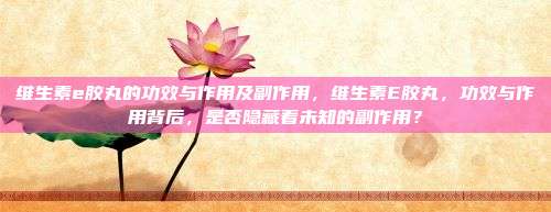 维生素e胶丸的功效与作用及副作用，维生素E胶丸，功效与作用背后，是否隐藏着未知的副作用？