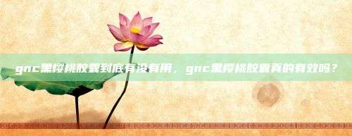 gnc黑樱桃胶囊到底有没有用，gnc黑樱桃胶囊真的有效吗？