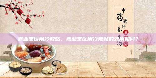 嘉业堂医用冷敷贴，嘉业堂医用冷敷贴的效用如何？