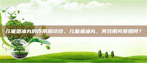 儿童鱼油丸的作用和功效，儿童鱼油丸，其效用究竟如何？