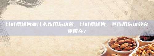 针叶樱桃片有什么作用与功效，针叶樱桃片，其作用与功效究竟何在？