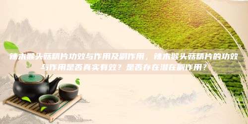 辣木猴头菇精片的功效与作用是否真实有效？是否存在潜在副作用？