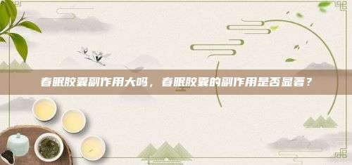 春眠胶囊副作用大吗，春眠胶囊的副作用是否显著？