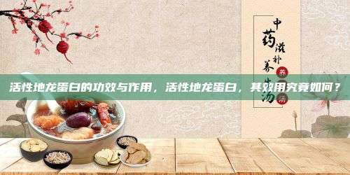 活性地龙蛋白的功效与作用，活性地龙蛋白，其效用究竟如何？