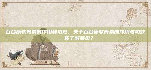 百合康软骨素的作用和功效，关于百合康软骨素的作用与功效，你了解多少？