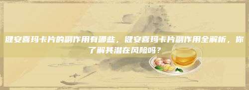 健安喜玛卡片的副作用有哪些，健安喜玛卡片副作用全解析，你了解其潜在风险吗？
