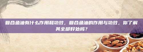 复合鱼油有什么作用和功效，复合鱼油的作用与功效，你了解其全部好处吗？