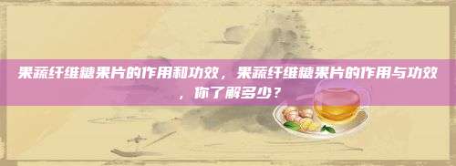 果蔬纤维糖果片的作用和功效，果蔬纤维糖果片的作用与功效，你了解多少？