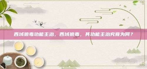 西域狼毒功能主治，西域狼毒，其功能主治究竟为何？