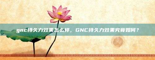 gnc持久力效果怎么样，GNC持久力效果究竟如何？