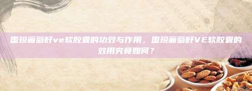 国珍葡萄籽ve软胶囊的功效与作用，国珍葡萄籽VE软胶囊的效用究竟如何？