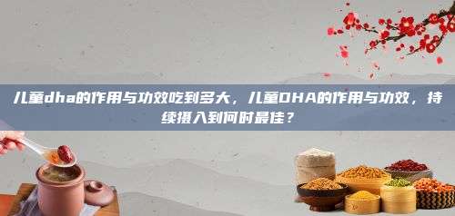 儿童dha的作用与功效吃到多大，儿童DHA的作用与功效，持续摄入到何时最佳？