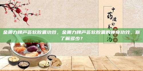 金奥力牌芦荟软胶囊功效，金奥力牌芦荟软胶囊的神奇功效，你了解多少？