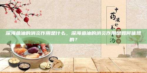 深海鱼油的消炎作用是什么，深海鱼油的消炎作用是如何体现的？