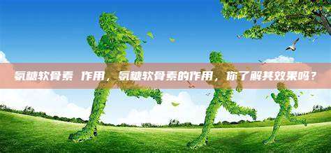氨糖软骨素 作用，氨糖软骨素的作用，你了解其效果吗？