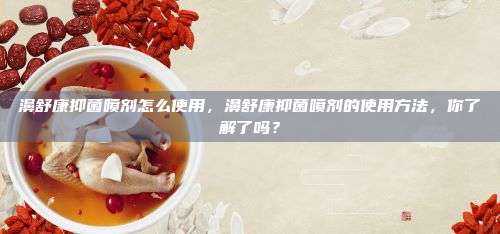 濞舒康抑菌喷剂怎么使用，濞舒康抑菌喷剂的使用方法，你了解了吗？
