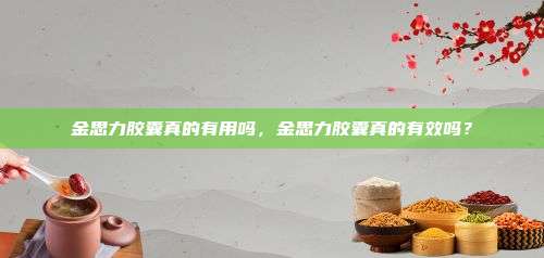 金思力胶囊真的有用吗，金思力胶囊真的有效吗？