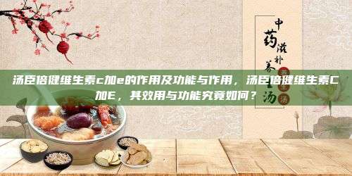 汤臣倍健维生素c加e的作用及功能与作用，汤臣倍健维生素C加E，其效用与功能究竟如何？