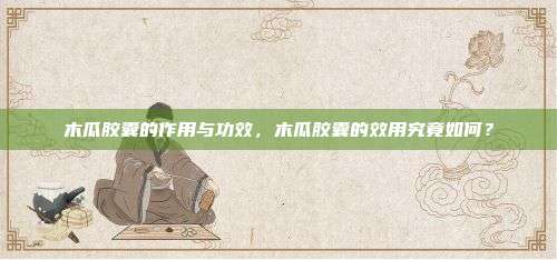 木瓜胶囊的作用与功效，木瓜胶囊的效用究竟如何？