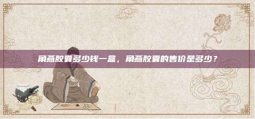 角燕胶囊多少钱一盒，角燕胶囊的售价是多少？