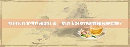 紫玛卡对女性作用是什么，紫玛卡对女性的作用究竟如何？