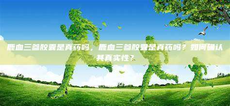 鹿血三参胶囊是真药吗，鹿血三参胶囊是真药吗？如何确认其真实性？