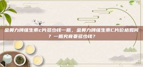 金奥力牌维生素c片多少钱一瓶，金奥力牌维生素C片价格如何？一瓶究竟要多少钱？