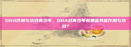 DHA作用与功效青少年，DHA对青少年有哪些具体作用与功效？