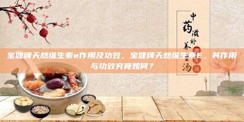宝健牌天然维生素e作用及功效，宝健牌天然维生素E，其作用与功效究竟如何？