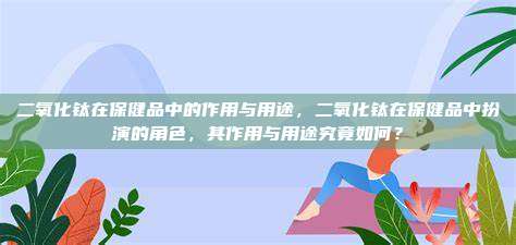 二氧化钛在保健品中的作用与用途，二氧化钛在保健品中扮演的角色，其作用与用途究竟如何？