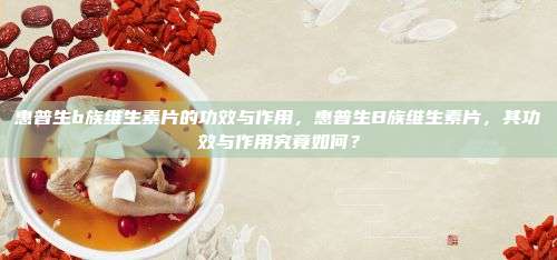 惠普生b族维生素片的功效与作用，惠普生B族维生素片，其功效与作用究竟如何？