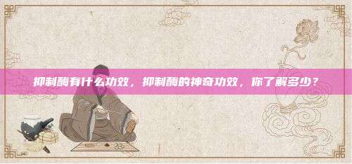抑制酶有什么功效，抑制酶的神奇功效，你了解多少？