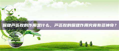 保健芦荟胶的作用是什么，芦荟胶的保健作用究竟有多神奇？