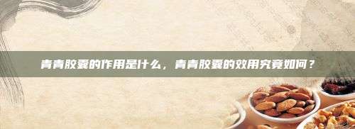 青青胶囊的作用是什么，青青胶囊的效用究竟如何？