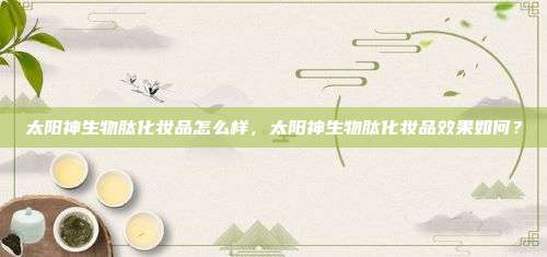太阳神生物肽化妆品怎么样，太阳神生物肽化妆品效果如何？