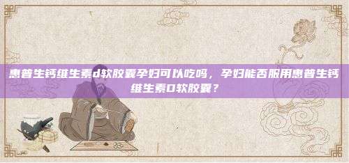 惠普生钙维生素d软胶囊孕妇可以吃吗，孕妇能否服用惠普生钙维生素D软胶囊？
