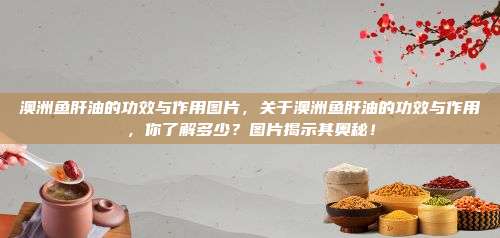 澳洲鱼肝油的功效与作用图片，关于澳洲鱼肝油的功效与作用，你了解多少？图片揭示其奥秘！