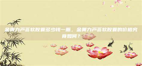 金奥力芦荟软胶囊多少钱一瓶，金奥力芦荟软胶囊的价格究竟如何？