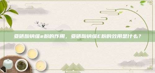 亚硒酸钠维e粉的作用，亚硒酸钠维E粉的效用是什么？