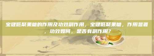 宝健低聚果糖的作用及功效副作用，宝健低聚果糖，作用显著，功效如何，是否有副作用？