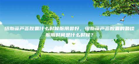 纽斯葆芦荟胶囊什么时候服用最好，纽斯葆芦荟胶囊的最佳服用时间是什么时候？