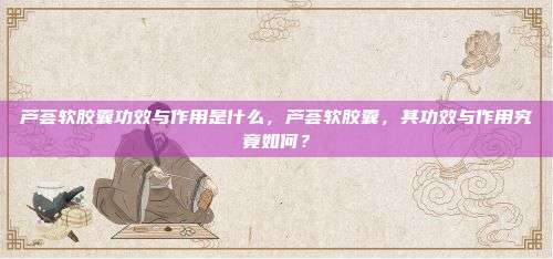 芦荟软胶囊功效与作用是什么，芦荟软胶囊，其功效与作用究竟如何？