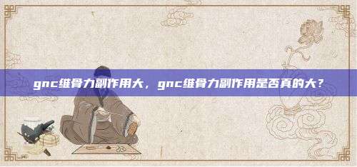 gnc维骨力副作用大，gnc维骨力副作用是否真的大？