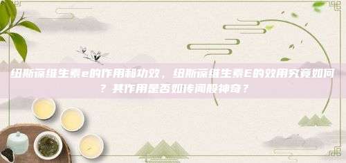 纽斯葆维生素e的作用和功效，纽斯葆维生素E的效用究竟如何？其作用是否如传闻般神奇？